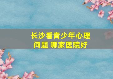 长沙看青少年心理问题 哪家医院好